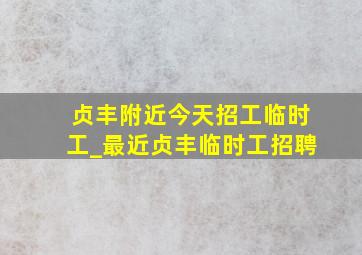 贞丰附近今天招工临时工_最近贞丰临时工招聘