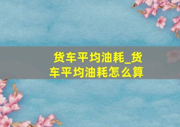 货车平均油耗_货车平均油耗怎么算