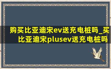 购买比亚迪宋ev送充电桩吗_买比亚迪宋plusev送充电桩吗