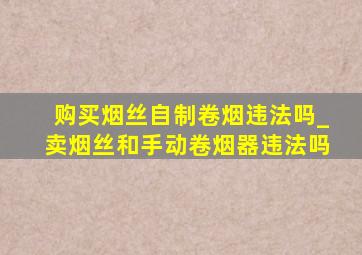 购买烟丝自制卷烟违法吗_卖烟丝和手动卷烟器违法吗