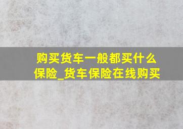 购买货车一般都买什么保险_货车保险在线购买