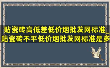 贴瓷砖高低差(低价烟批发网)标准_贴瓷砖不平(低价烟批发网)标准是多少