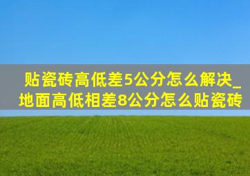 贴瓷砖高低差5公分怎么解决_地面高低相差8公分怎么贴瓷砖