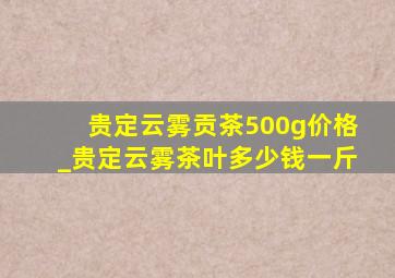 贵定云雾贡茶500g价格_贵定云雾茶叶多少钱一斤