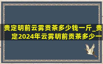 贵定明前云雾贡茶多少钱一斤_贵定2024年云雾明前贡茶多少一斤