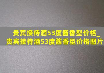 贵宾接待酒53度酱香型价格_贵宾接待酒53度酱香型价格图片