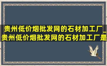 贵州(低价烟批发网)的石材加工厂_贵州(低价烟批发网)的石材加工厂是哪家