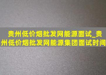 贵州(低价烟批发网)能源面试_贵州(低价烟批发网)能源集团面试时间