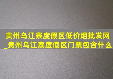 贵州乌江寨度假区(低价烟批发网)_贵州乌江寨度假区门票包含什么