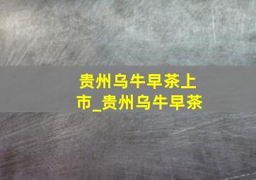 贵州乌牛早茶上市_贵州乌牛早茶