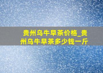 贵州乌牛早茶价格_贵州乌牛早茶多少钱一斤