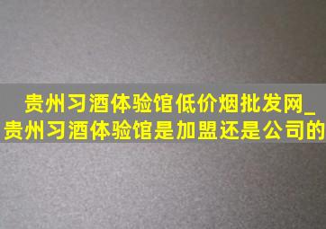 贵州习酒体验馆(低价烟批发网)_贵州习酒体验馆是加盟还是公司的