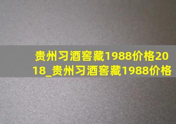 贵州习酒窖藏1988价格2018_贵州习酒窖藏1988价格