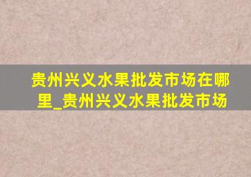 贵州兴义水果批发市场在哪里_贵州兴义水果批发市场