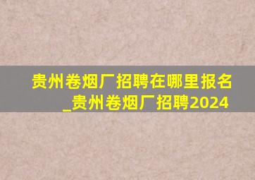 贵州卷烟厂招聘在哪里报名_贵州卷烟厂招聘2024
