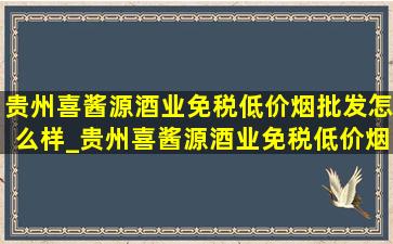 贵州喜酱源酒业(免税低价烟批发)怎么样_贵州喜酱源酒业(免税低价烟批发)