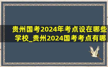 贵州国考2024年考点设在哪些学校_贵州2024国考考点有哪些