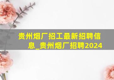 贵州烟厂招工最新招聘信息_贵州烟厂招聘2024