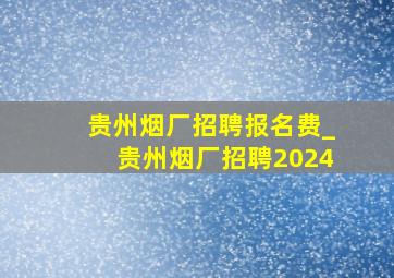 贵州烟厂招聘报名费_贵州烟厂招聘2024