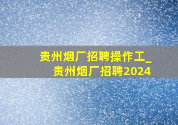 贵州烟厂招聘操作工_贵州烟厂招聘2024