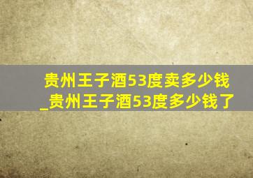 贵州王子酒53度卖多少钱_贵州王子酒53度多少钱了