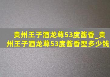 贵州王子酒龙尊53度酱香_贵州王子酒龙尊53度酱香型多少钱