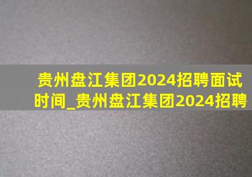 贵州盘江集团2024招聘面试时间_贵州盘江集团2024招聘