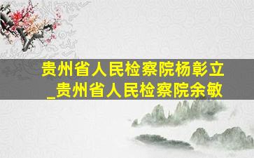 贵州省人民检察院杨彰立_贵州省人民检察院余敏