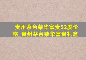 贵州茅台荣华富贵52度价格_贵州茅台荣华富贵礼盒