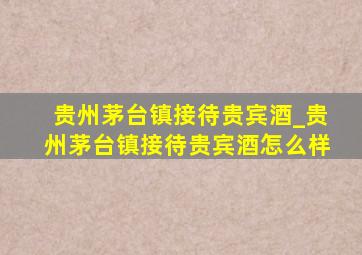 贵州茅台镇接待贵宾酒_贵州茅台镇接待贵宾酒怎么样