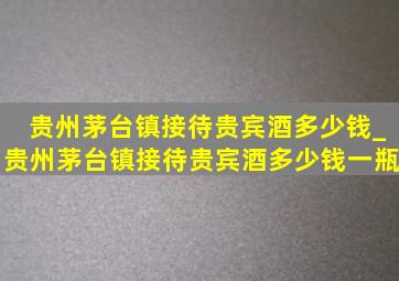 贵州茅台镇接待贵宾酒多少钱_贵州茅台镇接待贵宾酒多少钱一瓶