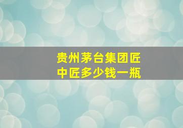 贵州茅台集团匠中匠多少钱一瓶