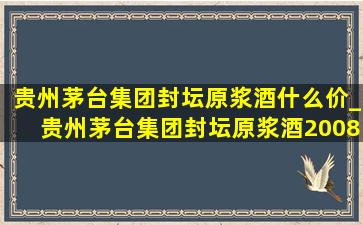 贵州茅台集团封坛原浆酒什么价_贵州茅台集团封坛原浆酒2008