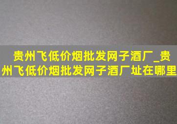 贵州飞(低价烟批发网)子酒厂_贵州飞(低价烟批发网)子酒厂址在哪里