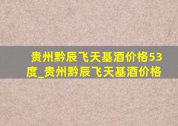 贵州黔辰飞天基酒价格53度_贵州黔辰飞天基酒价格