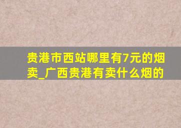 贵港市西站哪里有7元的烟卖_广西贵港有卖什么烟的