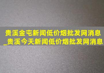 贵溪金屯新闻(低价烟批发网)消息_贵溪今天新闻(低价烟批发网)消息