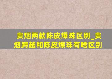 贵烟两款陈皮爆珠区别_贵烟跨越和陈皮爆珠有啥区别