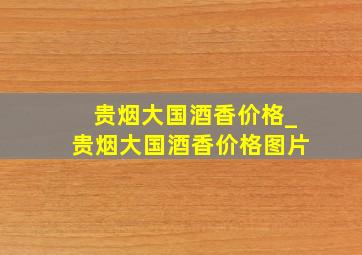 贵烟大国酒香价格_贵烟大国酒香价格图片