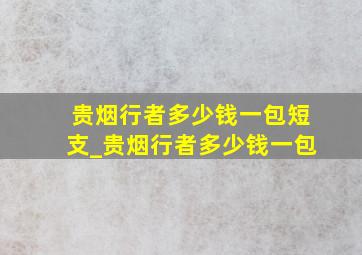 贵烟行者多少钱一包短支_贵烟行者多少钱一包