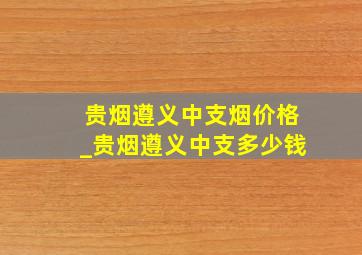 贵烟遵义中支烟价格_贵烟遵义中支多少钱