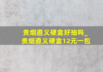 贵烟遵义硬盒好抽吗_贵烟遵义硬盒12元一包