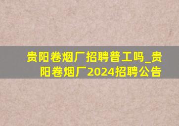 贵阳卷烟厂招聘普工吗_贵阳卷烟厂2024招聘公告