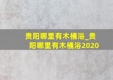 贵阳哪里有木桶浴_贵阳哪里有木桶浴2020