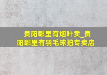 贵阳哪里有烟叶卖_贵阳哪里有羽毛球拍专卖店