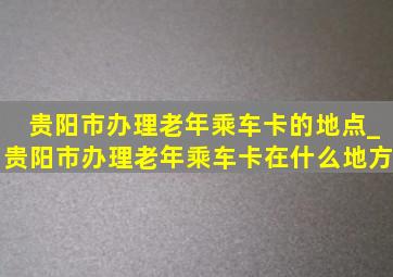 贵阳市办理老年乘车卡的地点_贵阳市办理老年乘车卡在什么地方