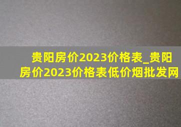 贵阳房价2023价格表_贵阳房价2023价格表(低价烟批发网)