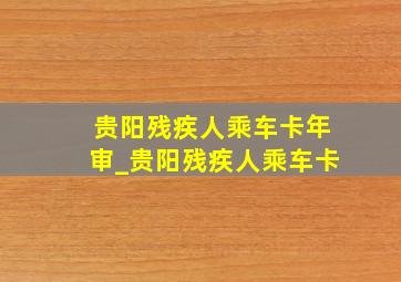 贵阳残疾人乘车卡年审_贵阳残疾人乘车卡