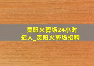 贵阳火葬场24小时招人_贵阳火葬场招聘