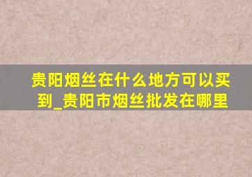 贵阳烟丝在什么地方可以买到_贵阳市烟丝批发在哪里